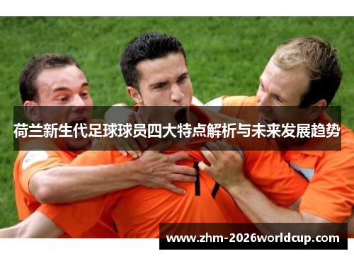 荷兰新生代足球球员四大特点解析与未来发展趋势 荷兰新生代足球球员四大特点解析与未来发展趋势