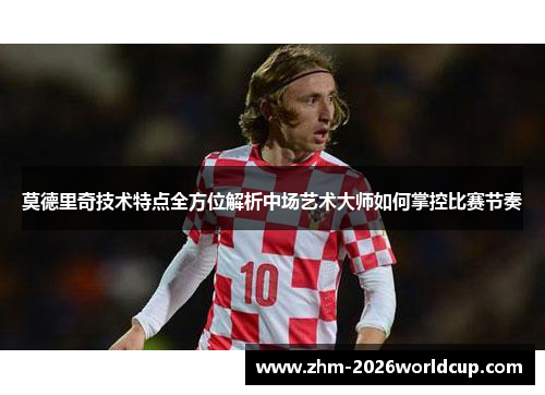 莫德里奇技术特点全方位解析中场艺术大师如何掌控比赛节奏 莫德里奇技术特点全方位解析中场艺术大师如何掌控比赛节奏