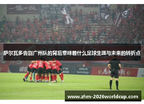 萨尔瓦多告别广州队的背后意味着什么足球生涯与未来的转折点 萨尔瓦多告别广州队的背后意味着什么足球生涯与未来的转折点