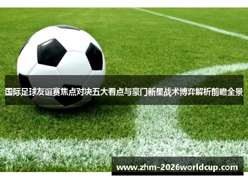 国际足球友谊赛焦点对决五大看点与豪门新星战术博弈解析前瞻全景 国际足球友谊赛焦点对决五大看点与豪门新星战术博弈解析前瞻全景