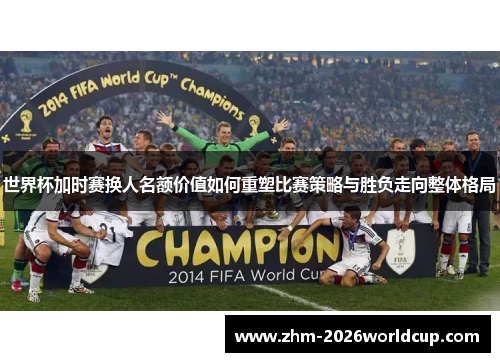 世界杯加时赛换人名额价值如何重塑比赛策略与胜负走向整体格局 世界杯加时赛换人名额价值如何重塑比赛策略与胜负走向整体格局