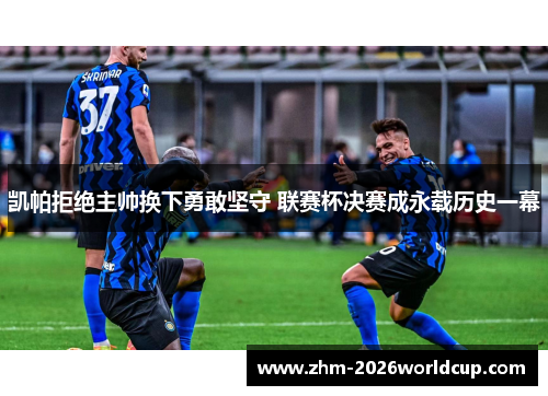 凯帕拒绝主帅换下勇敢坚守 联赛杯决赛成永载历史一幕 凯帕拒绝主帅换下勇敢坚守 联赛杯决赛成永载历史一幕