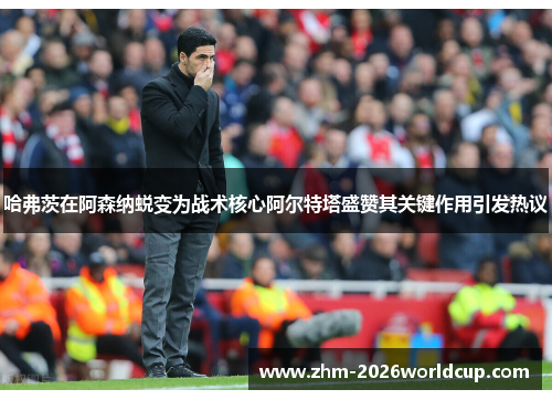 哈弗茨在阿森纳蜕变为战术核心阿尔特塔盛赞其关键作用引发热议 哈弗茨在阿森纳蜕变为战术核心阿尔特塔盛赞其关键作用引发热议