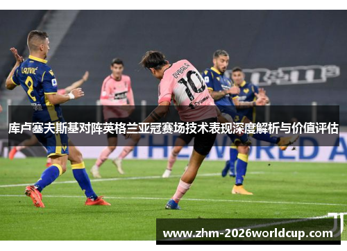 库卢塞夫斯基对阵英格兰亚冠赛场技术表现深度解析与价值评估 库卢塞夫斯基对阵英格兰亚冠赛场技术表现深度解析与价值评估