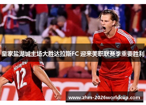 皇家盐湖城主场大胜达拉斯FC 迎来美职联赛季重要胜利 皇家盐湖城主场大胜达拉斯FC 迎来美职联赛季重要胜利