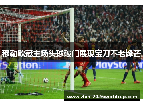 穆勒欧冠主场头球破门展现宝刀不老锋芒