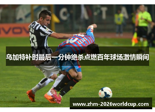 乌加特补时最后一分钟绝杀点燃百年球场激情瞬间