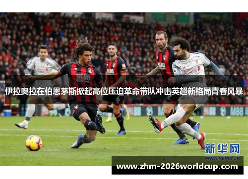 伊拉奥拉在伯恩茅斯掀起高位压迫革命带队冲击英超新格局青春风暴 伊拉奥拉在伯恩茅斯掀起高位压迫革命带队冲击英超新格局青春风暴