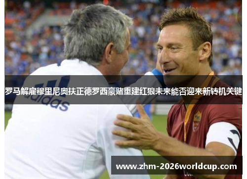 罗马解雇穆里尼奥扶正德罗西豪赌重建红狼未来能否迎来新转机关键