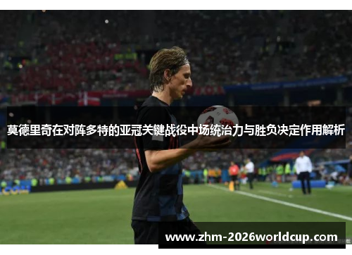 莫德里奇在对阵多特的亚冠关键战役中场统治力与胜负决定作用解析 莫德里奇在对阵多特的亚冠关键战役中场统治力与胜负决定作用解析