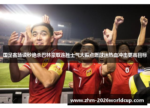 国足客场读秒绝杀巴林豪取连胜士气大振点燃球迷热血冲击更高目标