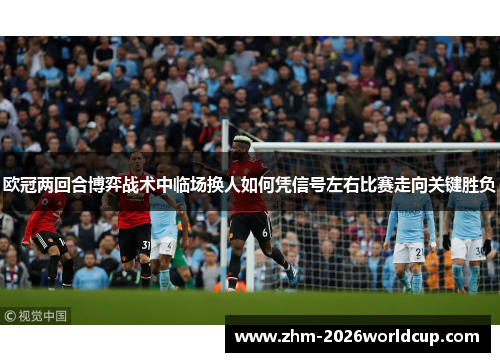 欧冠两回合博弈战术中临场换人如何凭信号左右比赛走向关键胜负